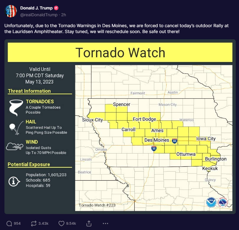 President Trump: Unfortunately, due to tornado warnings in Des Moines, we are forced to cancel today’s outdoor rally at Lauridsen Amphitheater.  Stay tuned, we will reschedule it soon.  Be safe out there!  – The Donald – America First